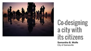 Co-designing
a city with
its citizens
Samantha B. Wolfe
City of Gainesville
 
