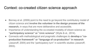 Context: co-created citizen science approach
● Bonney et al. (2009) point to the need to go beyond the contributory model of
citizen science and involve the volunteer in the design process of the
research, in ways that are more deliberative and accessible.
● Importance of understanding the co-created modality of citizen science as
“participatory science” or “civic science” (Wylie & al., 2014).
● Connects with methodological and pragmatic challenges to develop a “co-
production framework” or “language of co-production” in research
(Jasanoff, 2004) and the “participatory turn” in scientific studies (Jasanoff,
2003).
 
