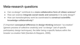 Meta-research questions
● Can co-design* contribute to a more collaborative form of citizen science?
● How can science integrate social needs and concerns in its early design?
● How can transdisciplinary work be coordinated to construct scientilfic
knowledge collaboratively?
[*] Important conceptual difference in design thinking between “co-creation”
(generic process of collective creativity) and “co-design” (set of specific
participatory design techniques), the latter being a specific feature within the
broader co-creation field (Sanders & Stappers, 2008).
 