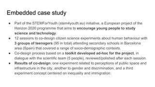 Embedded case study
● Part of the STEMForYouth (stem4youth.eu) initiative, a European project of the
Horizon 2020 programme that aims to encourage young people to study
science and technology.
● 12 sessions to co-design citizen science experiments about human behaviour with
3 groups of teenagers (95 in total) attending secondary schools in Barcelona
area (Spain) that covered a range of socio-demographic contexts.
● Co-design process based on a toolkit developed ad-hoc for the project, in
dialogue with the scientific team (5 people), reviewed/polished after each session.
● Results of co-design: one experiment related to perceptions of public space and
infrastructure in the city, another to gender and discrimination, and a third
experiment concept centered on inequality and immigration.
 