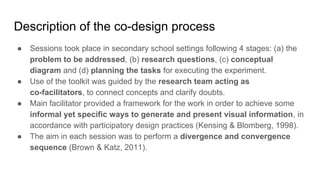 Description of the co-design process
● Sessions took place in secondary school settings following 4 stages: (a) the
problem to be addressed, (b) research questions, (c) conceptual
diagram and (d) planning the tasks for executing the experiment.
● Use of the toolkit was guided by the research team acting as
co-facilitators, to connect concepts and clarify doubts.
● Main facilitator provided a framework for the work in order to achieve some
informal yet specific ways to generate and present visual information, in
accordance with participatory design practices (Kensing & Blomberg, 1998).
● The aim in each session was to perform a divergence and convergence
sequence (Brown & Katz, 2011).
 