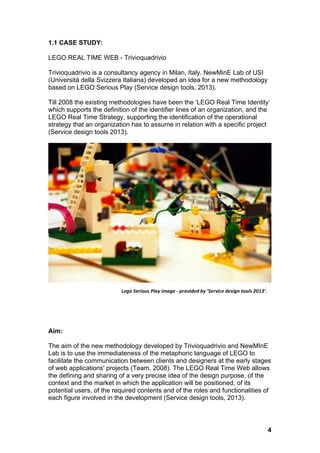 1.1 CASE STUDY: 
LEGO REAL TIME WEB - Trivioquadrivio 
Trivioquadrivio is a consultancy agency in Milan, Italy. NewMinE Lab of USI 
(Università della Svizzera Italiana) developed an idea for a new methodology 
based on LEGO Serious Play (Service design tools, 2013). 
Till 2008 the existing methodologies have been the ‘LEGO Real Time Identity’ 
which supports the definition of the identifier lines of an organization, and the 
LEGO Real Time Strategy, supporting the identification of the operational 
strategy that an organization has to assume in relation with a specific project 
(Service design tools 2013). 
Aim: 
The aim of the new methodology developed by Trivioquadrivio and NewMInE 
Lab is to use the immediateness of the metaphoric language of LEGO to 
facilitate the communication between clients and designers at the early stages 
of web applications' projects (Team, 2008). The LEGO Real Time Web allows 
the defining and sharing of a very precise idea of the design purpose, of the 
context and the market in which the application will be positioned, of its 
potential users, of the required contents and of the roles and functionalities of 
each figure involved in the development (Service design tools, 2013). 
4 
Lego 
Serious 
Play 
image 
-­‐ 
provided 
by 
‘Service 
design 
tools 
2013’. 
 