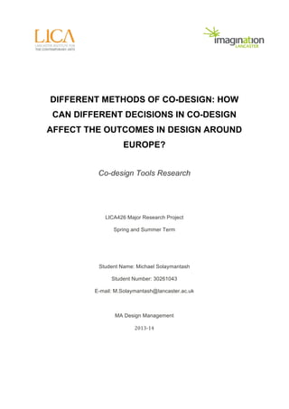 DIFFERENT METHODS OF CO-DESIGN: HOW 
CAN DIFFERENT DECISIONS IN CO-DESIGN 
AFFECT THE OUTCOMES IN DESIGN AROUND 
EUROPE? 
Co-design Tools Research 
LICA426 Major Research Project 
Spring and Summer Term 
Student Name: Michael Solaymantash 
Student Number: 30261043 
E-mail: M.Solaymantash@lancaster.ac.uk 
MA Design Management 
2013-­‐14 
 