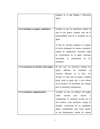 4
ayudante en el aula (Hughes y Murawski,
2001).
3.Co-enseñanza en grupos simultáneos. Consiste en que los educadores dividen la
clase en dos grupos, tomando cada uno la
responsabilidad total de la enseñanza de un
grupo.
Si bien los docentes planifican en conjunto
la lección trabajando los mismos contenidos,
realizan las adaptaciones necesarias según
las características de su grupo, buscando
incrementar la participación de los
estudiantes.
4. Co-enseñanza de rotación entre grupos. En este caso, los profesores trabajan con
grupos diferentes de estudiantes en
secciones diferentes de la clase. Los
docentes se rotan entre los grupos y también
puede existir un grupo que a veces trabaje
sin un profesor. Se recomienda este enfoque
para co-educadores principiantes.
5. Co-enseñanza complementaria. Consiste en que un profesor del equipo
realiza acciones para mejorar o
complementar la enseñanza provista por el
otro profesor, como parafraseo, entrega de
ejemplos, construcción de un organizador
gráfico, modelamiento para tomar apuntes
en una transparencia, enseñar los mismos
 