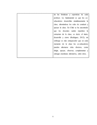 6
de las fortalezas y experticias de cada
profesor. Lo fundamental es que los co-
educadores desarrollan simultáneamente la
clase, alternándose los roles de conducir y
apoyar la clase. En Chile se ha encontrado
que los docentes suelen repartirse la
estructura de la clase, es decir, el inicio,
desarrollo y cierre (Rodríguez, 2012), sin
embargo es más enriquecedor que en cada
momento de la clase los co-educadores
pueden alternarse roles diversos, como
dirigir, apoyar, observar, complementar y
entregar enseñanza alternativa, entre otros.
 