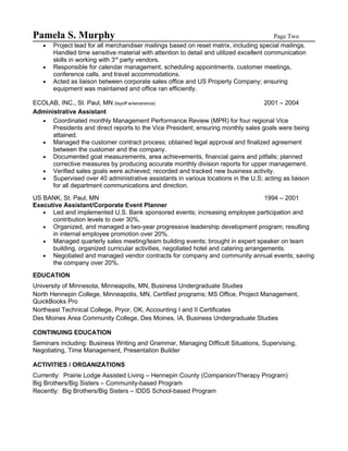 Pamela S. Murphy                                                                          Page Two
   •   Project lead for all merchandiser mailings based on reset matrix, including special mailings.
       Handled time sensitive material with attention to detail and utilized excellent communication
       skills in working with 3rd party vendors.
   •   Responsible for calendar management, scheduling appointments, customer meetings,
       conference calls, and travel accommodations.
   •   Acted as liaison between corporate sales office and US Property Company; ensuring
       equipment was maintained and office ran efficiently.

ECOLAB, INC., St. Paul, MN (layoff w/severance)                                    2001 – 2004
Administrative Assistant
  • Coordinated monthly Management Performance Review (MPR) for four regional Vice
      Presidents and direct reports to the Vice President; ensuring monthly sales goals were being
      attained.
  • Managed the customer contract process; obtained legal approval and finalized agreement
      between the customer and the company.
  • Documented goal measurements, area achievements, financial gains and pitfalls; planned
      corrective measures by producing accurate monthly division reports for upper management.
  • Verified sales goals were achieved; recorded and tracked new business activity.
  • Supervised over 40 administrative assistants in various locations in the U.S; acting as liaison
      for all department communications and direction.
US BANK, St. Paul, MN                                                                1994 – 2001
Executive Assistant/Corporate Event Planner
   • Led and implemented U.S. Bank sponsored events; increasing employee participation and
      contribution levels to over 30%.
   • Organized, and managed a two-year progressive leadership development program; resulting
      in internal employee promotion over 20%.
   • Managed quarterly sales meeting/team building events; brought in expert speaker on team
      building, organized curricular activities, negotiated hotel and catering arrangements.
   • Negotiated and managed vendor contracts for company and community annual events; saving
      the company over 20%.
EDUCATION
University of Minnesota, Minneapolis, MN, Business Undergraduate Studies
North Hennepin College, Minneapolis, MN, Certified programs; MS Office, Project Management,
QuickBooks Pro
Northeast Technical College, Pryor, OK, Accounting I and II Certificates
Des Moines Area Community College, Des Moines, IA, Business Undergraduate Studies

CONTINUING EDUCATION
Seminars including: Business Writing and Grammar, Managing Difficult Situations, Supervising,
Negotiating, Time Management, Presentation Builder

ACTIVITIES / ORGANIZATIONS
Currently: Prairie Lodge Assisted Living – Hennepin County (Companion/Therapy Program)
Big Brothers/Big Sisters – Community-based Program
Recently: Big Brothers/Big Sisters – IDDS School-based Program
 