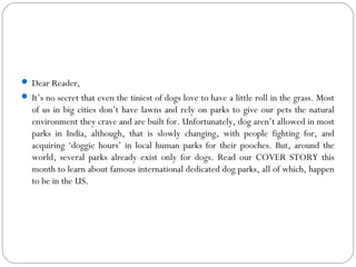  Dear Reader,
 It’s no secret that even the tiniest of dogs love to have a little roll in the grass. Most
of us in big cities don’t have lawns and rely on parks to give our pets the natural
environment they crave and are built for. Unfortunately, dog aren’t allowed in most
parks in India, although, that is slowly changing, with people fighting for, and
acquiring ‘doggie hours’ in local human parks for their pooches. But, around the
world, several parks already exist only for dogs. Read our COVER STORY this
month to learn about famous international dedicated dog parks, all of which, happen
to be in the US.
 