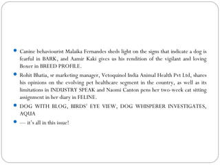  Canine behaviourist Malaika Fernandes sheds light on the signs that indicate a dog is
fearful in BARK, and Aamir Kaki gives us his rendition of the vigilant and loving
Boxer in BREED PROFILE.
 Rohit Bhatia, sr marketing manager, Vetoquinol India Animal Health Pvt Ltd, shares
his opinions on the evolving pet healthcare segment in the country, as well as its
limitations in INDUSTRY SPEAK and Naomi Canton pens her two-week cat sitting
assignment in her diary in FELINE.
 DOG WITH BLOG, BIRDS’ EYE VIEW, DOG WHISPERER INVESTIGATES,
AQUA
 — it’s all in this issue!
 