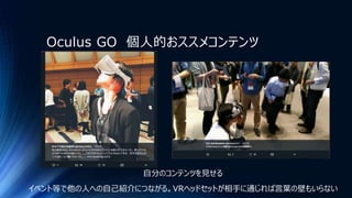 Oculus GO 個人的おススメコンテンツ
自分のコンテンツを見せる
イベント等で他の人への自己紹介につながる。VRヘッドセットが相手に通じれば言葉の壁もいらない
 