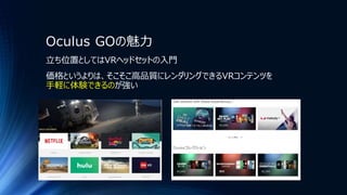 Oculus GOの魅力
立ち位置としてはVRヘッドセットの入門
価格というよりは、そこそこ高品質にレンダリングできるVRコンテンツを
手軽に体験できるのが強い
 