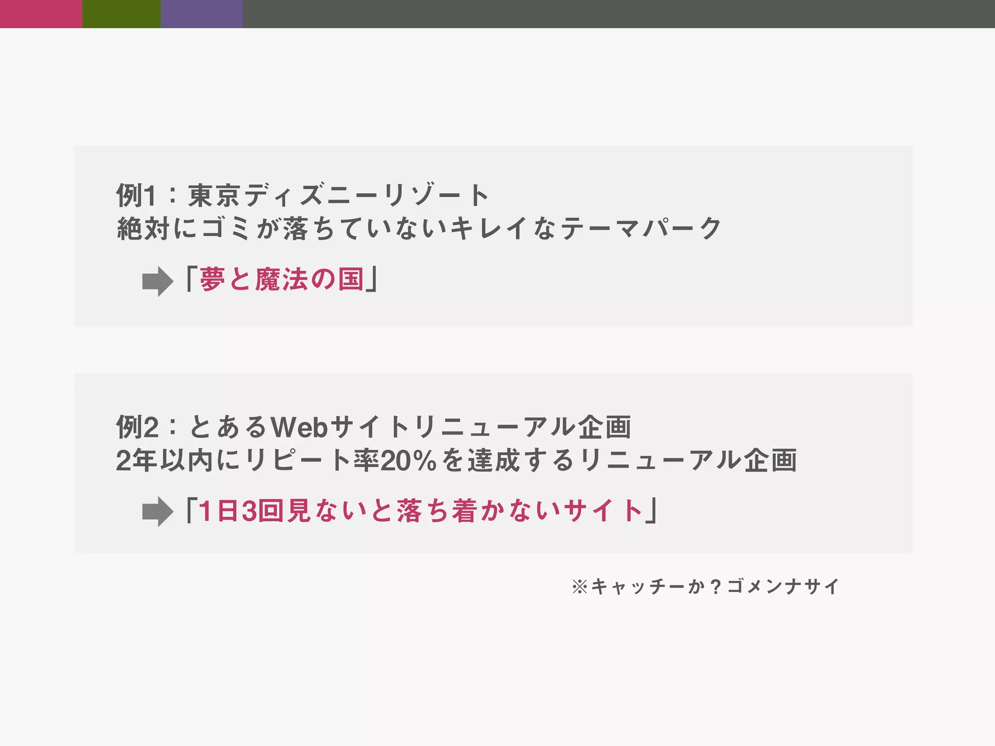 例1：東京ディズニーリゾート
絶対にゴミが落ちていないキレイなテーマパーク
「夢と魔法の国」

例2：とあるWebサイトリニューアル企画
2年以内にリピート率20％を達成するリニューアル企画
「1日3回見ないと落ち着かないサイト」
※キャッチーか？ゴメンナサイ

 