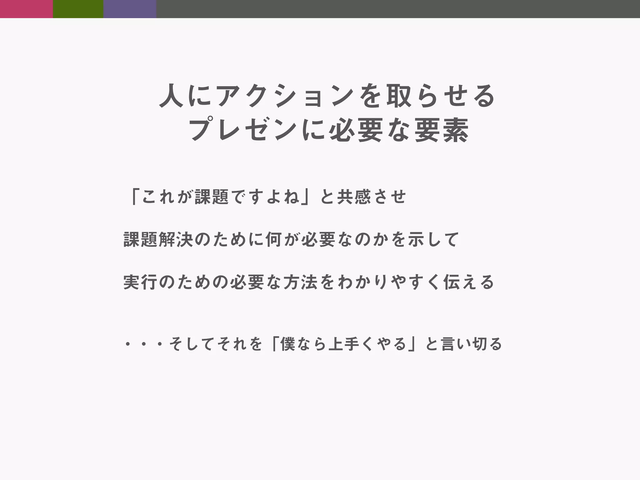 人にアクションを取らせる
プレゼンに必要な要素
「これが課題ですよね」と共感させ
課題解決のために何が必要なのかを示して
実行のための必要な方法をわかりやすく伝える
・・・そしてそれを「僕なら上手くやる」と言い切る

 