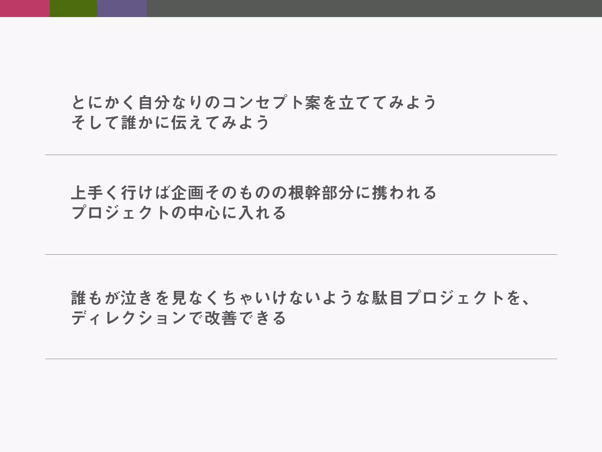 とにかく自分なりのコンセプト案を立ててみよう
そして誰かに伝えてみよう

上手く行けば企画そのものの根幹部分に携われる
プロジェクトの中心に入れる

誰もが泣きを見なくちゃいけないような駄目プロジェクトを、
ディレクションで改善できる

 