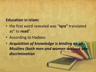 Education in Islam:
• the first word revealed was “iqra” translated
as” to read”.
• According to Hadees:
• Acquisition of knowledge is binding on all
Muslims (both men and women without any
discrimination
 