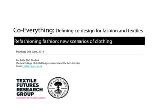 Co-Everything: De                              ning co-design for fashion and textiles

Refashioning fashion: new scenarios of clothing
Thursday 2nd June, 2011


Jen Ballie PhD Student
Chelsea College of Art & Design, University of the Arts, London
Email: j.ballie1@arts.ac.uk
 