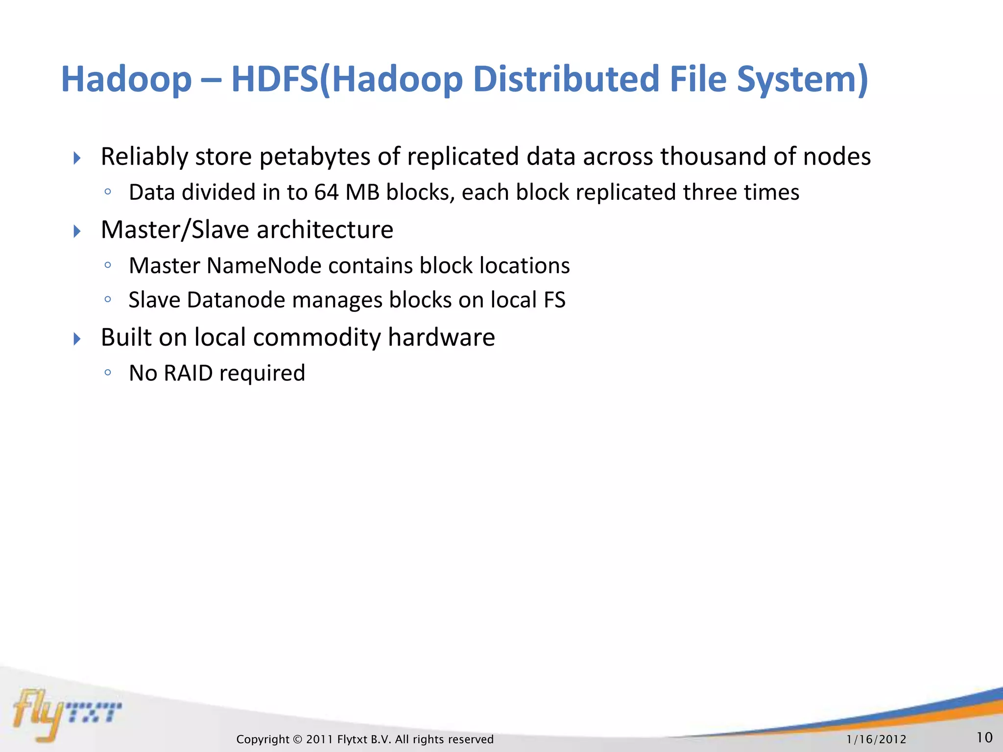 Hadoop – HDFS(Hadoop Distributed File System)
   Reliably store petabytes of replicated data across thousand of nodes
    ◦ Data divided in to 64 MB blocks, each block replicated three times
   Master/Slave architecture
    ◦ Master NameNode contains block locations
    ◦ Slave Datanode manages blocks on local FS
   Built on local commodity hardware
    ◦ No RAID required




                Copyright © 2011 Flytxt B.V. All rights reserved           1/16/2012   10
 