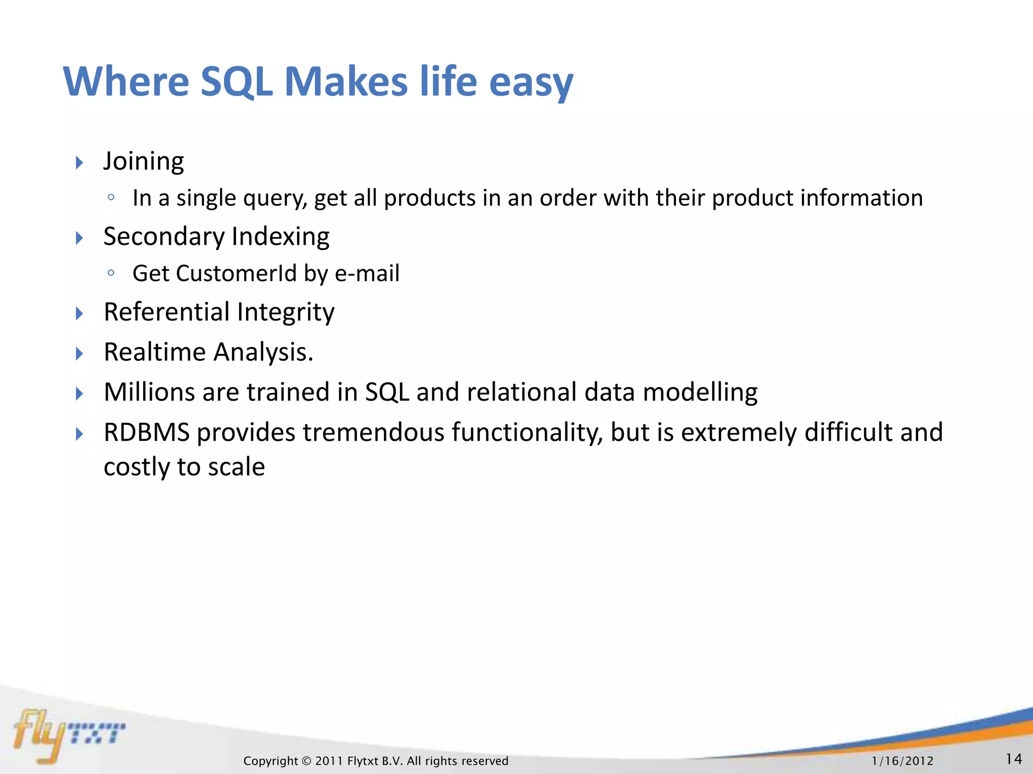 Where SQL Makes life easy
   Joining
    ◦ In a single query, get all products in an order with their product information
   Secondary Indexing
    ◦ Get CustomerId by e-mail
   Referential Integrity
   Realtime Analysis.
   Millions are trained in SQL and relational data modelling
   RDBMS provides tremendous functionality, but is extremely difficult and
    costly to scale




                 Copyright © 2011 Flytxt B.V. All rights reserved             1/16/2012   14
 