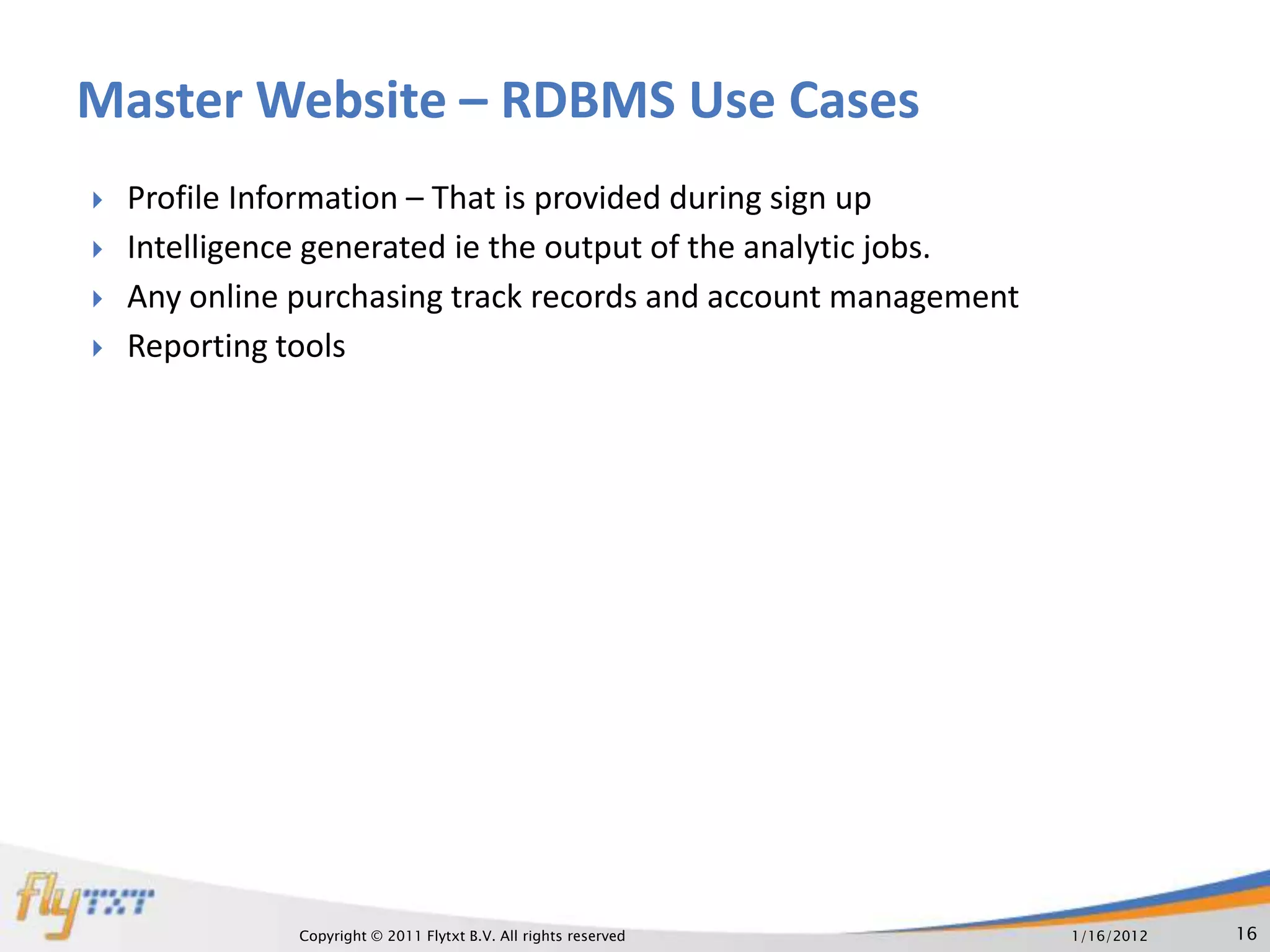 Master Website – RDBMS Use Cases
   Profile Information – That is provided during sign up
   Intelligence generated ie the output of the analytic jobs.
   Any online purchasing track records and account management
   Reporting tools




               Copyright © 2011 Flytxt B.V. All rights reserved   1/16/2012   16
 