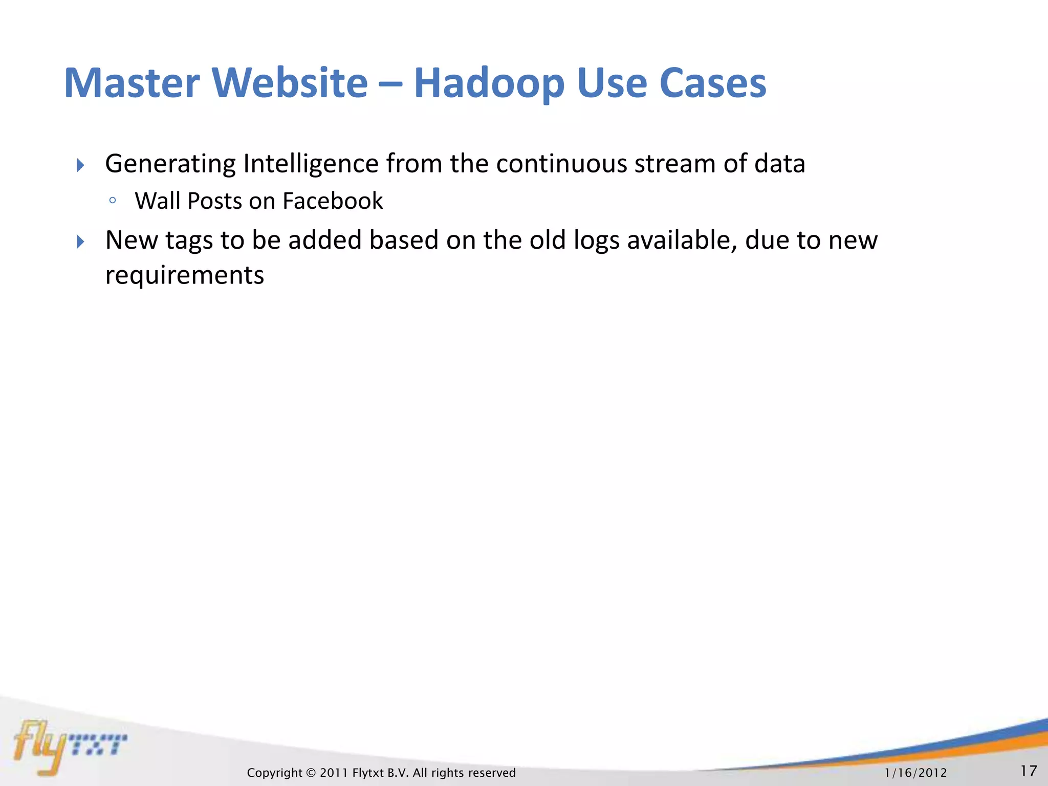 Master Website – Hadoop Use Cases
   Generating Intelligence from the continuous stream of data
    ◦ Wall Posts on Facebook
   New tags to be added based on the old logs available, due to new
    requirements




                Copyright © 2011 Flytxt B.V. All rights reserved       1/16/2012   17
 