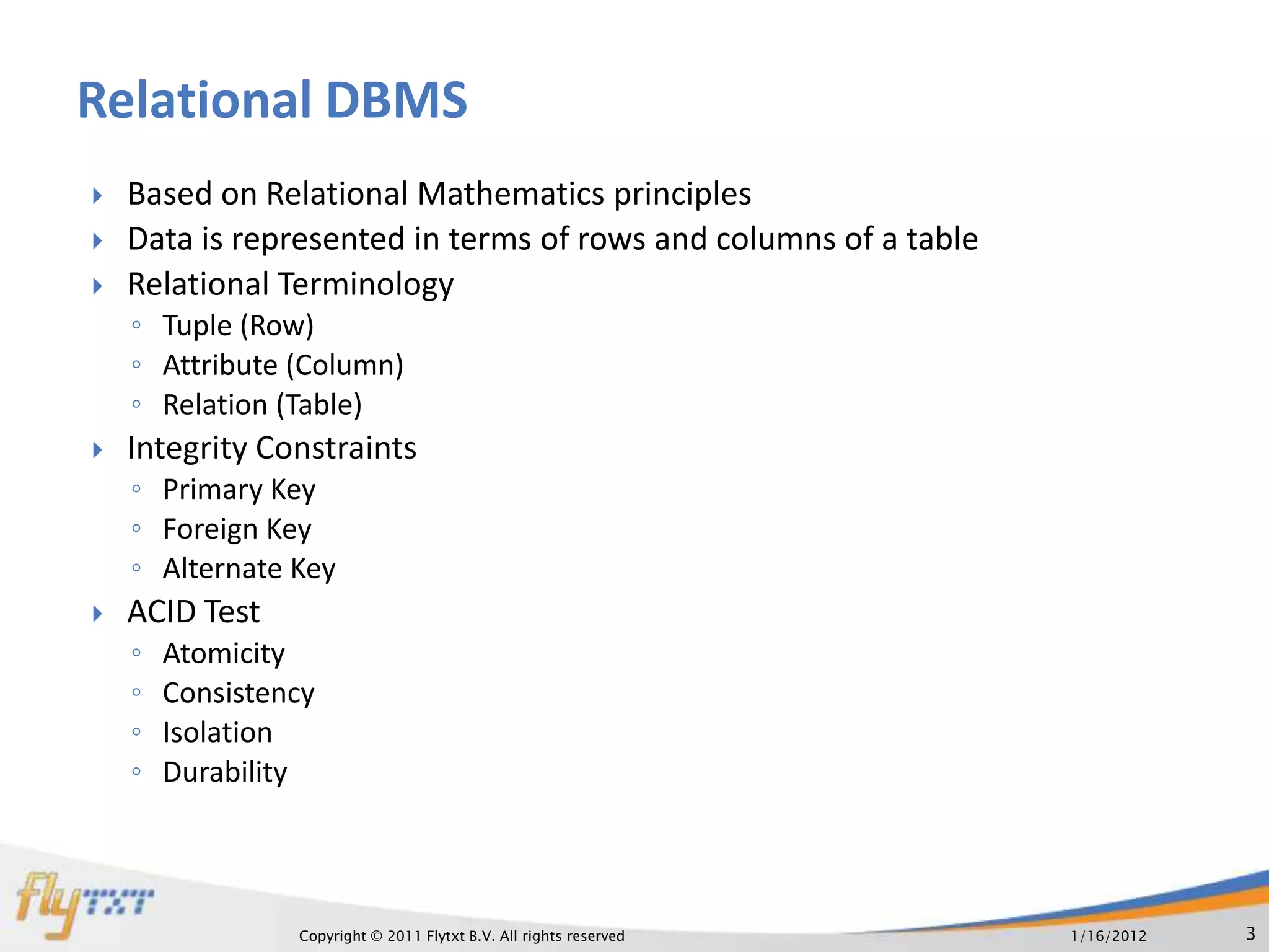 Relational DBMS
   Based on Relational Mathematics principles
   Data is represented in terms of rows and columns of a table
   Relational Terminology
    ◦ Tuple (Row)
    ◦ Attribute (Column)
    ◦ Relation (Table)
   Integrity Constraints
    ◦ Primary Key
    ◦ Foreign Key
    ◦ Alternate Key
   ACID Test
    ◦   Atomicity
    ◦   Consistency
    ◦   Isolation
    ◦   Durability




                 Copyright © 2011 Flytxt B.V. All rights reserved   1/16/2012   3
 