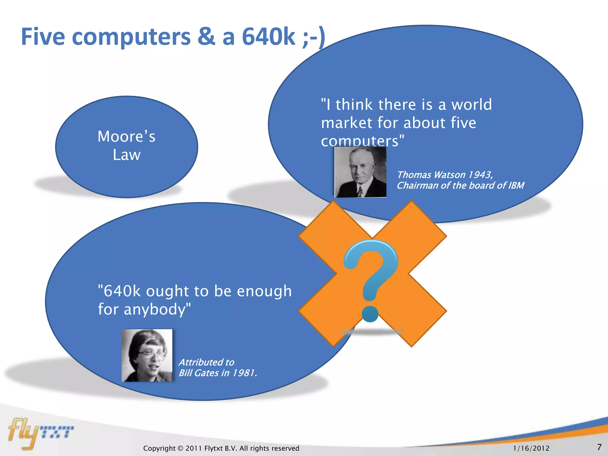 Five computers & a 640k ;-)

                                                              "I think there is a world
                                                              market for about five
      Moore’s                                                 computers"
       Law
                                                                        Thomas Watson 1943,
                                                                        Chairman of the board of IBM




      "640k ought to be enough
      for anybody"


                     Attributed to
                     Bill Gates in 1981.




           Copyright © 2011 Flytxt B.V. All rights reserved                                      1/16/2012   7
 