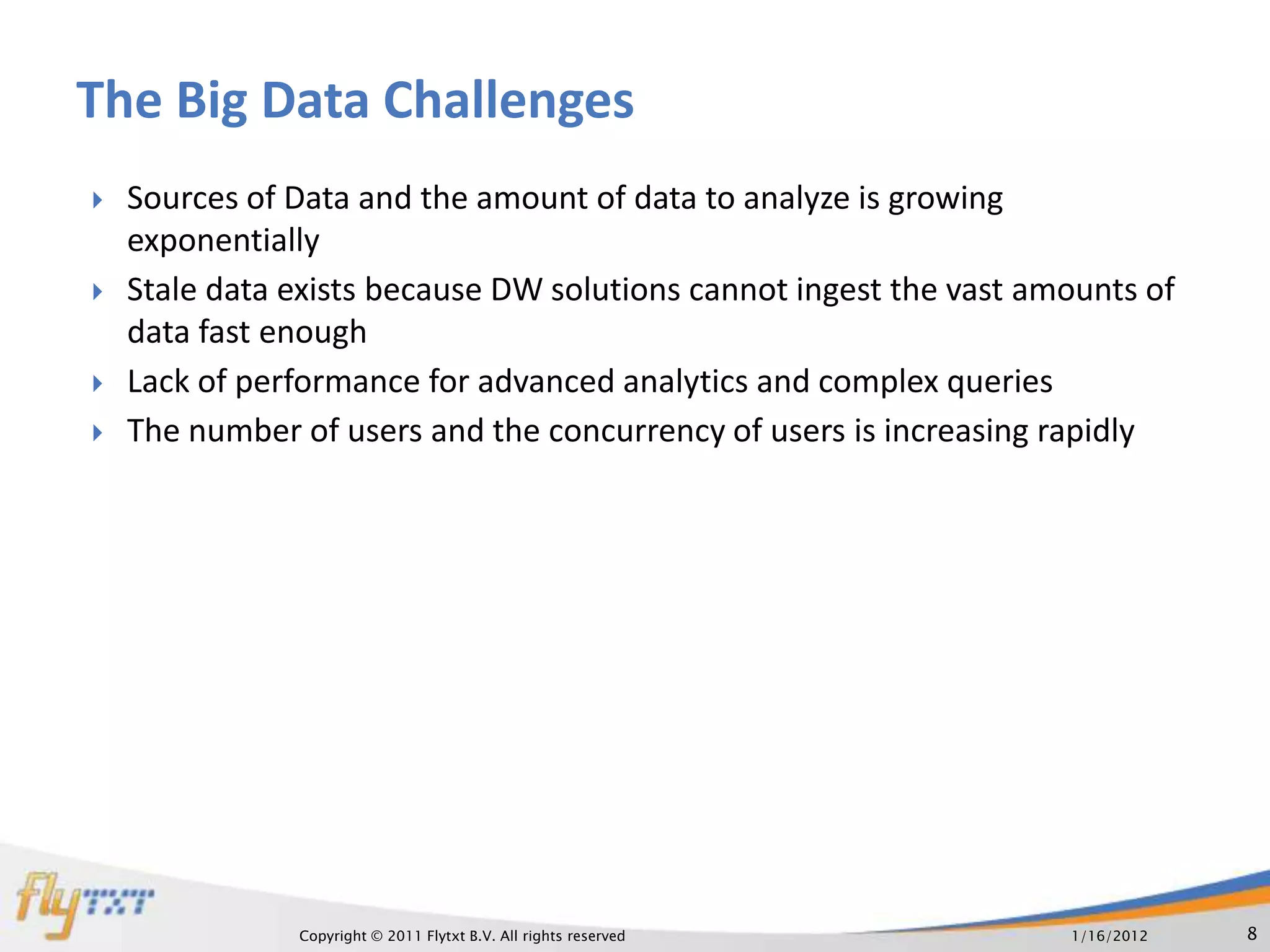The Big Data Challenges
   Sources of Data and the amount of data to analyze is growing
    exponentially
   Stale data exists because DW solutions cannot ingest the vast amounts of
    data fast enough
   Lack of performance for advanced analytics and complex queries
   The number of users and the concurrency of users is increasing rapidly




               Copyright © 2011 Flytxt B.V. All rights reserved     1/16/2012   8
 