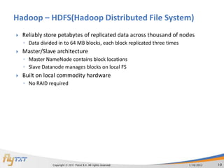 Hadoop – HDFS(Hadoop Distributed File System)
   Reliably store petabytes of replicated data across thousand of nodes
    ◦ Data divided in to 64 MB blocks, each block replicated three times
   Master/Slave architecture
    ◦ Master NameNode contains block locations
    ◦ Slave Datanode manages blocks on local FS
   Built on local commodity hardware
    ◦ No RAID required




                Copyright © 2011 Flytxt B.V. All rights reserved           1/16/2012   10
 