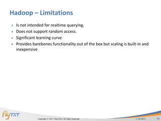 Hadoop – Limitations
   Is not intended for realtime querying.
   Does not support random access.
   Significant learning curve
   Provides barebones functionality out of the box but scaling is built-in and
    inexpensive




                Copyright © 2011 Flytxt B.V. All rights reserved       1/16/2012   13
 