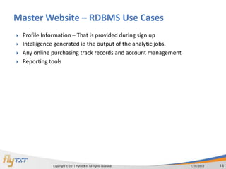 Master Website – RDBMS Use Cases
   Profile Information – That is provided during sign up
   Intelligence generated ie the output of the analytic jobs.
   Any online purchasing track records and account management
   Reporting tools




               Copyright © 2011 Flytxt B.V. All rights reserved   1/16/2012   16
 