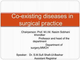 Chairperson: Prof. M.I.M. Nasim Sobhani
khondker
Professor and head of the
department
Department of
surgery,MMCH
Speaker: Dr. S.M.Sufi Shafi-Ul-Bashar
Assistant Registrar
Co-existing diseases in
surgical practice
 