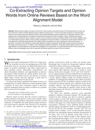Co-Extracting Opinion Targets and Opinion
Words from Online Reviews Based on the Word
Alignment Model
Kang Liu, Liheng Xu, and Jun Zhao
Abstract—Mining opinion targets and opinion words from online reviews are important tasks for ﬁne-grained opinion mining, the
key component of which involves detecting opinion relations among words. To this end, this paper proposes a novel approach
based on the partially-supervised alignment model, which regards identifying opinion relations as an alignment process. Then, a
graph-based co-ranking algorithm is exploited to estimate the conﬁdence of each candidate. Finally, candidates with higher
conﬁdence are extracted as opinion targets or opinion words. Compared to previous methods based on the nearest-neighbor rules,
our model captures opinion relations more precisely, especially for long-span relations. Compared to syntax-based methods, our
word alignment model effectively alleviates the negative effects of parsing errors when dealing with informal online texts. In
particular, compared to the traditional unsupervised alignment model, the proposed model obtains better precision because of
the usage of partial supervision. In addition, when estimating candidate conﬁdence, we penalize higher-degree vertices in our
graph-based co-ranking algorithm to decrease the probability of error generation. Our experimental results on three corpora with
different sizes and languages show that our approach effectively outperforms state-of-the-art methods.
Index Terms—Opinion mining, opinion targets extraction, opinion words extraction
Ç
1 INTRODUCTION
WITH the rapid development of Web 2.0, a huge num-
ber of product reviews are springing up on the Web.
From these reviews, customers can obtain ﬁrst-hand assess-
ments of product information and direct supervision of
their purchase actions. Meanwhile, manufacturers can
obtain immediate feedback and opportunities to improve
the quality of their products in a timely fashion. Thus, min-
ing opinions from online reviews has become an increas-
ingly urgent activity and has attracted a great deal of
attention from researchers [1], [2], [3], [4].
To extract and analyze opinions from online reviews, it is
unsatisfactory to merely obtain the overall sentiment about
a product. In most cases, customers expect to ﬁnd ﬁne-
grained sentiments about an aspect or feature of a product
that is reviewed. For example:
“This phone has a colorful and big screen, but
its LCD resolution is very disappointing.”
Readers expect to know that the reviewer expresses a
positive opinion of the phone’s screen and a negative opin-
ion of the screen’s resolution, not just the reviewer’s overall
sentiment. To fulﬁll this aim, both opinion targets and opin-
ion words must be detected. First, however, it is necessary
to extract and construct an opinion target list and an
opinion word lexicon, both of which can provide prior
knowledge that is useful for ﬁne-grained opinion mining
and both of which are the focus of this paper.
An opinion target is deﬁned as the object about which
users express their opinions, typically as nouns or noun
phrases. In the above example, “screen” and “LCD resolution”
are two opinion targets. Previous methods have usually gen-
erated an opinion target list from online product reviews. As
a result, opinion targets usually are product features or
attributes. Accordingly this subtask is also called as product
feature extraction [5], [6]. In addition, opinion words are the
words that are used to express users’ opinions. In the above
example, “colorful”, “big” and “disappointing” are three opin-
ion words. Constructing an opinion words lexicon is also
important because the lexicon is beneﬁcial for identifying
opinion expressions.
For these two subtasks, previous work generally
adopted a collective extraction strategy. The intuition rep-
resented by this strategy was that in sentences, opinion
words usually co-occur with opinion targets, and there are
strong modiﬁcation relations and associations among them
(which in this paper are called opinion relations or opinion
associations). Therefore, many methods jointly extracted
opinion targets and opinion words in a bootstrapping man-
ner [1], [4], [6], [7]. For example, “colorful” and “big” are
usually used to modify “screen” in the cell-phone domain,
and there are remarkable opinion relations among them. If
we know “big” to be an opinion word, then “screen” is
very likely to be an opinion target in this domain. Next,
the extracted opinion target “screen” can be used to deduce
that “colorful” is most likely an opinion word. Thus, the
extraction is alternatively performed between opinion tar-
gets and opinion words until there is no item left to extract.
 The authors are with the National Laboratory of Pattern Recognition,
Institute of Automation, Chinese Academy of Sciences, Beijing 100190,
China. E-mail: {kliu, lhxu, jzhao}@nlpr.ia.ac.cn.
Manuscript received 3 Sept. 2013; revised 29 June 2014; accepted 6 July 2014.
Date of publication 16 July 2014; date of current version 28 Jan. 2015.
Recommended for acceptance by M. Sanderson.
For information on obtaining reprints of this article, please send e-mail to:
reprints@ieee.org, and reference the Digital Object Identiﬁer below.
Digital Object Identiﬁer no. 10.1109/TKDE.2014.2339850
636 IEEE TRANSACTIONS ON KNOWLEDGE AND DATA ENGINEERING, VOL. 27, NO. 3, MARCH 2015
1041-4347 ß 2014 IEEE. Translations and content mining are permitted for academic research only. Personal use is also permitted, but republication/redistribution
requires IEEE permission. See http://www.ieee.org/publications_standards/publications/rights/index.html for more information.
www.redpel.com+917620593389
www.redpel.com+917620593389
 