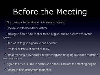 Before the Meeting
Find out whether and when it is okay to interrupt
Decide how to keep track of time
Strategize about how to stick to the original outline and how to switch
gears

Plan ways to give signals to one another
Divide facilitation of activities fairly
Share responsibility equally in preparing and bringing workshop materials
and resources

Agree to arrive in time to set up and check-in before the meeting begins
Schedule time afterwards to debrief
 