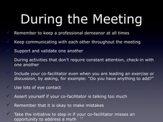 During the Meeting
   Remember to keep a professional demeanor at all times

   Keep communicating with each other throughout the meeting

   Support and validate one another

   During activities that don’t require constant attention, check-in with
    one another

   Include your co-facilitator even when you are leading an exercise or
    discussion, by asking, for example: “Do you have anything to add?”

   Use lots of eye contact

   Assert yourself if your co-facilitator is talking too much

   Remember that it is okay to make mistakes

   Take the initiative to step in if your co-facilitator misses an
    opportunity to address a myth 11
 