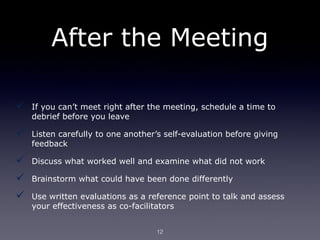 After the Meeting

   If you can’t meet right after the meeting, schedule a time to
    debrief before you leave

   Listen carefully to one another’s self-evaluation before giving
    feedback

   Discuss what worked well and examine what did not work

   Brainstorm what could have been done differently

   Use written evaluations as a reference point to talk and assess
    your effectiveness as co-facilitators


                                   12
 