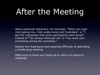 After the Meeting

   Name particular behaviors, for example: “When you kept
    interrupting me, I felt undermined and frustrated”, or “I
    got the impression that some participants were bored”,
    instead of “You always interrupt me” or “You were very
    controlling during the workshop.”

   Realize the importance and potential difficulty of debriefing
    a challenging meeting

   Make sure to share any clean-up or return of resource
    materials
 