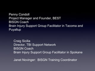 Penny Condoll
Project Manager and Founder, BEST
BISGN Coach
Brain Injury Support Group Facilitator in Tacoma and
Puyallup


   Craig Sicilia
   Director, TBI Support Network
   BISGN Coach
   Brain Injury Support Group Facilitator in Spokane

   Janet Novinger: BISGN Training Coordinator
 