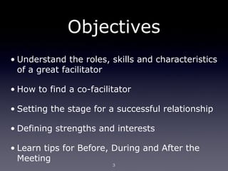 Objectives
• Understand the roles, skills and characteristics
  of a great facilitator

• How to find a co-facilitator

• Setting the stage for a successful relationship

• Defining strengths and interests

• Learn tips for Before, During and After the
  Meeting
                         3
 