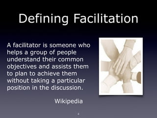 Defining Facilitation
A facilitator is someone who
helps a group of people
understand their common
objectives and assists them
to plan to achieve them
without taking a particular
position in the discussion.

               Wikipedia
                       4
 