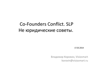 Co-Founders Conflict. SLP
Не юридические советы.
17.03.2014
Владимир Коровин, Visiosmart
korovin@visiosmart.ru
 