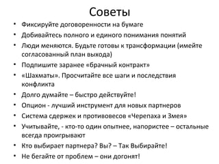 Советы
• Фиксируйте договоренности на бумаге
• Добивайтесь полного и единого понимания понятий
• Люди меняются. Будьте готовы к трансформации (имейте
согласованный план выхода)
• Подпишите заранее «брачный контракт»
• «Шахматы». Просчитайте все шаги и последствия
конфликта
• Долго думайте – быстро действуйте!
• Опцион - лучший инструмент для новых партнеров
• Система сдержек и противовесов «Черепаха и Змея»
• Учитывайте, - кто-то один опытнее, напористее – остальные
всегда проигрывают
• Кто выбирает партнера? Вы? – Так Выбирайте!
• Не бегайте от проблем – они догонят!
 