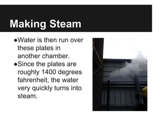 Making Steam
●Water is then run over
these plates in
another chamber.
●Since the plates are
roughly 1400 degrees
fahrenheit, the water
very quickly turns into
steam.
 