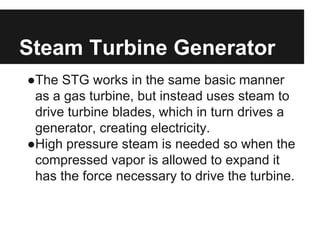 Steam Turbine Generator
●The STG works in the same basic manner
as a gas turbine, but instead uses steam to
drive turbine blades, which in turn drives a
generator, creating electricity.
●High pressure steam is needed so when the
compressed vapor is allowed to expand it
has the force necessary to drive the turbine.
 