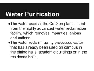 Water Purification
●The water used at the Co-Gen plant is sent
from the highly advanced water reclamation
facility, which removes impurities, anions
and cations.
●The water reclaim facility processes water
that has already been used on campus in
the dining halls, academic buildings or in the
residence halls.
 