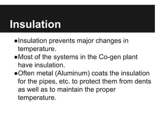 Insulation
●Insulation prevents major changes in
temperature.
●Most of the systems in the Co-gen plant
have insulation.
●Often metal (Aluminum) coats the insulation
for the pipes, etc. to protect them from dents
as well as to maintain the proper
temperature.
 