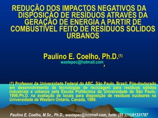 REDUÇÃO DOS IMPACTOS NEGATIVOS DA
DISPOSIÇÃO DE RESÍDUOS ATRAVÉS DA
GERAÇÃO DE ENERGIA A PARTIR DE
COMBUSTÍVEL FEITO DE RESÍDUOS SÓLIDOS
URBANOS
Paulino E. Coelho, Ph.D.Paulino E. Coelho, Ph.D.(1)(1)
wastepec@hotmail.comwastepec@hotmail.com
,,
(1) Professor da Universidade Federal do ABC, São Paulo, Brasil; Pós-doutorado
em desenvolvimento de tecnologias de reciclagem para resíduos sólidos
industriais e urbanos pela Escola Politécnica da Universidade de São Paulo,
1996;Ph.D. na avaliação de locais para disposição de resíduos nucleares na
Universidade de Western Ontario, Canada, 1989.
Paulino E. Coelho, M.Sc., Ph.D., wastepec@hotmail.com, fone: (55 )(11)91331787
 