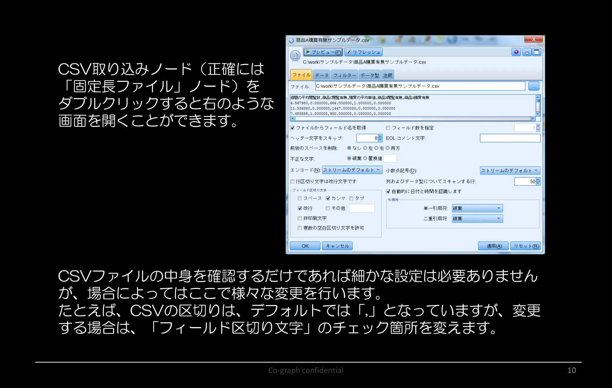 Co-graph confidential 10
CSV取り込みノード（正確には
「固定長ファイル」ノード）を
ダブルクリックすると右のような
画面を開くことができます。
CSVファイルの中身を確認するだけであれば細かな設定は必要ありません
が、場合によってはここで様々な変更を行います。
たとえば、CSVの区切りは、デフォルトでは「,」となっていますが、変更
する場合は、「フィールド区切り文字」のチェック箇所を変えます。
 