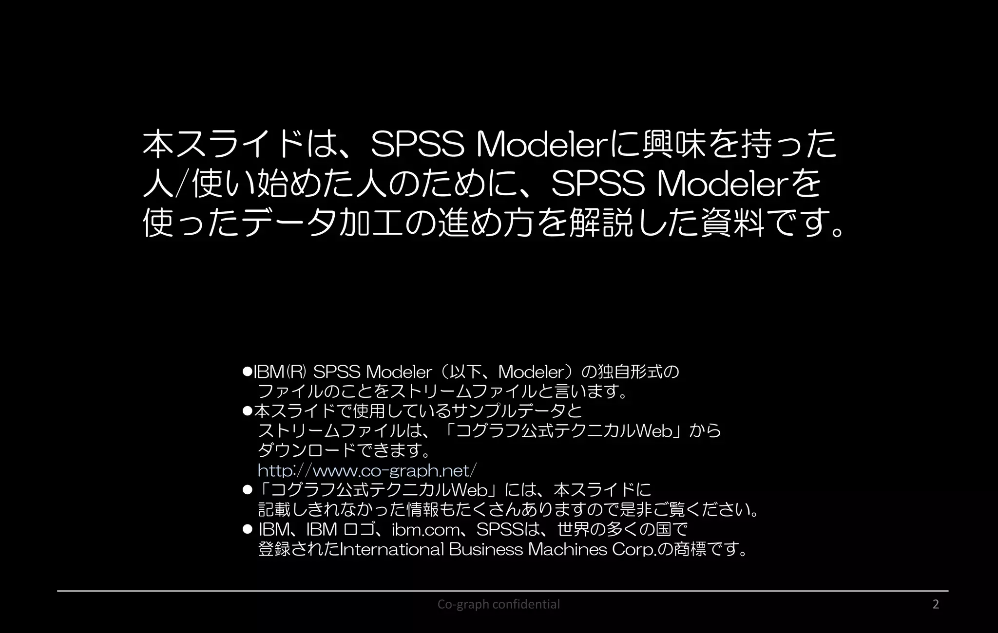 Co-graph confidential 2
本スライドは、SPSS Modelerに興味を持った
人/使い始めた人のために、SPSS Modelerを
使ったデータ加工の進め方を解説した資料です。
IBM(R) SPSS Modeler（以下、Modeler）の独自形式の
ファイルのことをストリームファイルと言います。
本スライドで使用しているサンプルデータと
ストリームファイルは、「コグラフ公式テクニカルWeb」から
ダウンロードできます。
http://www.co-graph.net/
「コグラフ公式テクニカルWeb」には、本スライドに
記載しきれなかった情報もたくさんありますので是非ご覧ください。
 IBM、IBM ロゴ、ibm.com、SPSSは、世界の多くの国で
登録されたInternational Business Machines Corp.の商標です。
 