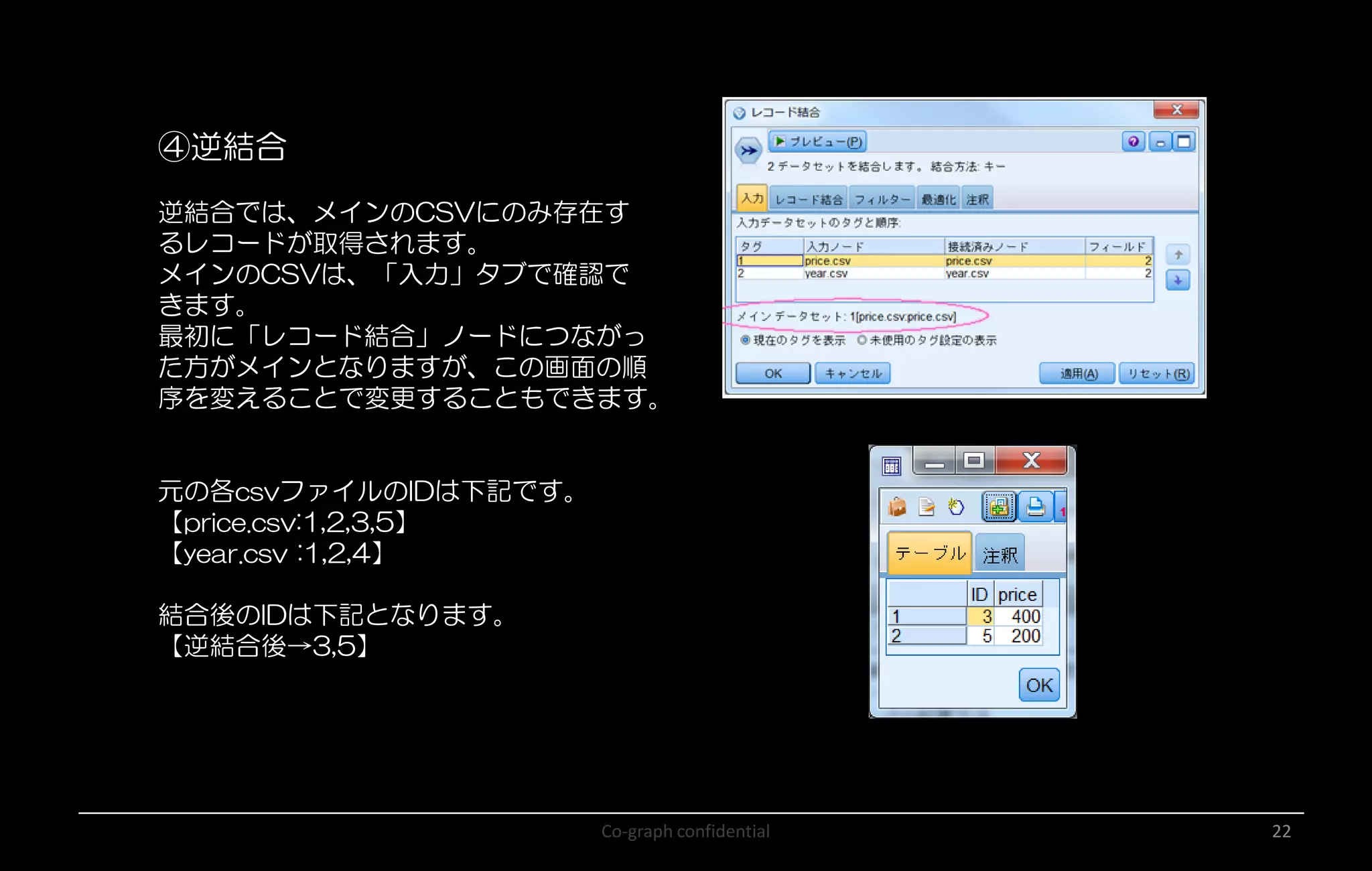 Co-graph confidential 22
④逆結合
逆結合では、メインのCSVにのみ存在す
るレコードが取得されます。
メインのCSVは、「入力」タブで確認で
きます。
最初に「レコード結合」ノードにつながっ
た方がメインとなりますが、この画面の順
序を変えることで変更することもできます。
元の各csvファイルのIDは下記です。
【price.csv:1,2,3,5】
【year.csv :1,2,4】
結合後のIDは下記となります。
【逆結合後→3,5】
 