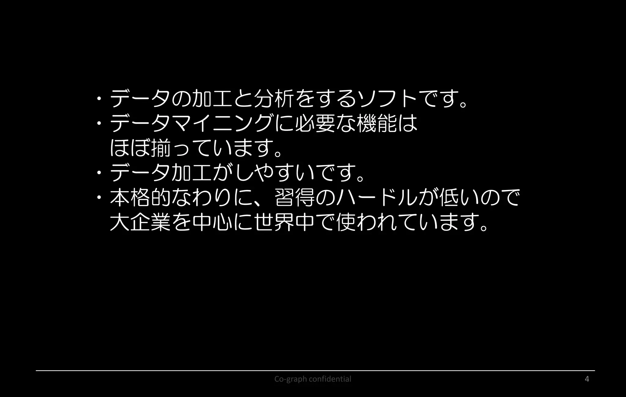 Co-graph confidential 4
・データの加工と分析をするソフトです。
・データマイニングに必要な機能は
ほぼ揃っています。
・データ加工がしやすいです。
・本格的なわりに、習得のハードルが低いので
大企業を中心に世界中で使われています。
 