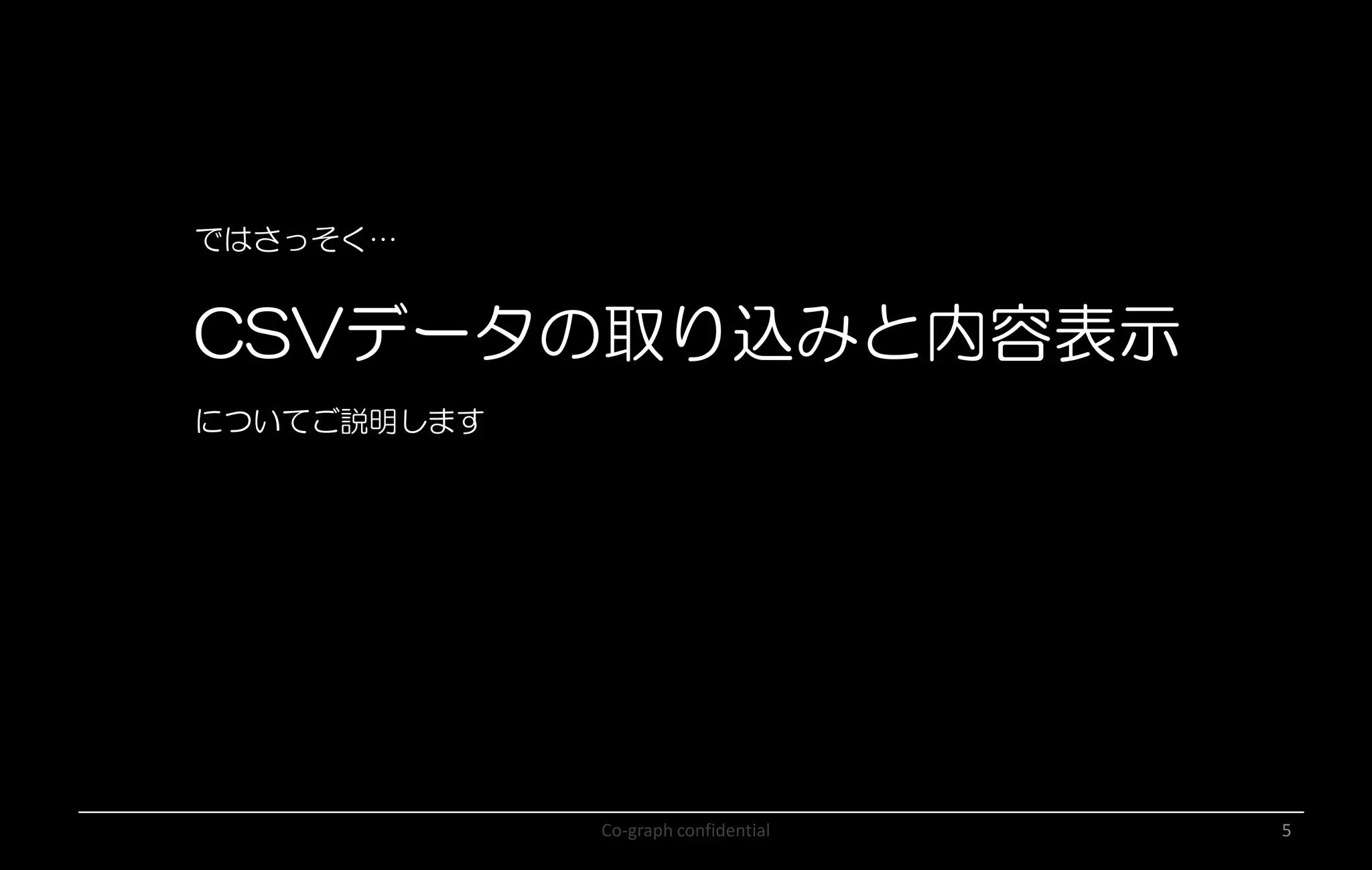 Co-graph confidential 5
ではさっそく…
CSVデータの取り込みと内容表示
についてご説明します
 